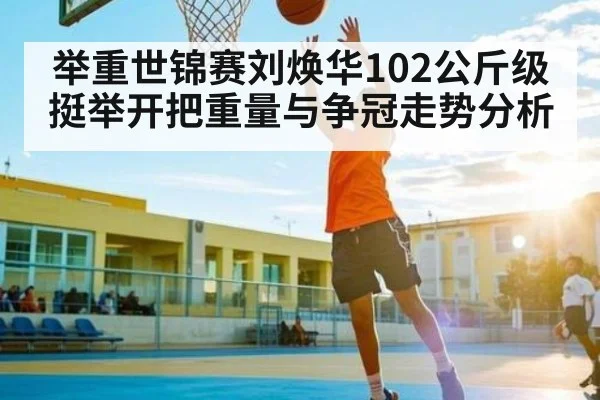 举重世锦赛刘焕华102公斤级挺举开把重量与争冠走势分析